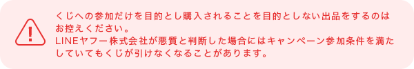 くじへの参加だけを目的とし購入されることを目的としない出品をするのはお控えください。LINEヤフー株式会社が悪質と判断した場合にはキャンペーン参加条件を満たしていてもくじが引けなくなることがあります。