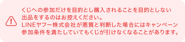 くじへの参加だけを目的とし購入されることを目的としない出品をするのはお控えください。LINEヤフー株式会社が悪質と判断した場合にはキャンペーン参加条件を満たしていてもくじが引けなくなることがあります。