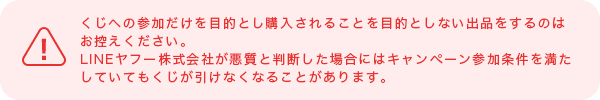 くじへの参加だけを目的とし購入されることを目的としない出品をするのはお控えください。LINEヤフー株式会社が悪質と判断した場合にはキャンペーン参加条件を満たしていてもくじが引けなくなることがあります。