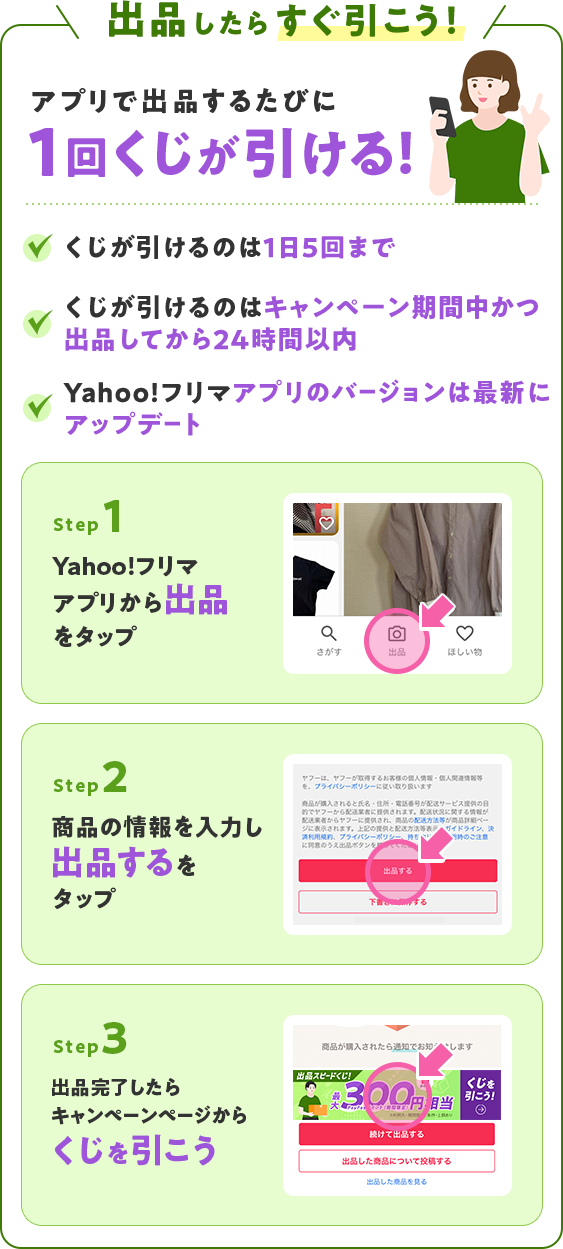 出品したらすぐ引こう！アプリで出品するたびに1回くじが引けます ・くじが引けるのは1日10回まで・くじが引けるのは、キャンペーン期間中かつ出品してから24時間以内・Yahoo!フリマアプリのバージョンは最新にアップデート Step1:Yahoo!フリマアプリから出品をタップ Step2:商品の情報を入力し、出品するをタップ Step3:出品完了したらくじを引こう