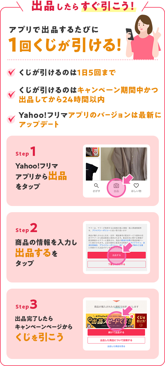 出品したらすぐ引こう！アプリで出品するたびに1回くじが引けます ・くじが引けるのは1日10回まで・くじが引けるのは、キャンペーン期間中かつ出品してから24時間以内・Yahoo!フリマアプリのバージョンは最新にアップデート Step1:Yahoo!フリマアプリから出品をタップ Step2:商品の情報を入力し、出品するをタップ Step3:出品完了したらくじを引こう
