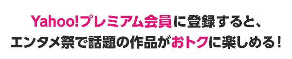 Yahoo!プレミアム会員に登録すると、エンタメ祭で話題の作品がおトクに楽しめる！