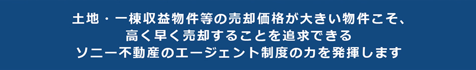 土地・一棟収益物件等の売却価格が大きい物件こそ、高く早く売却することを追求できるソニー不動産のエージェント制度の力を発揮します