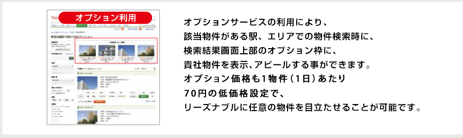 オプションサービスの利用により、該当物件がある駅、エリアでの物件検索時に、検索結果画面上部のオプション枠に、貴社物件を表示、アピールする事ができます。オプション価格も1枠(1週間)あたり500~1,000円の低価格設定で、リーズナブルに任意の物件を目立たせることが可能です。