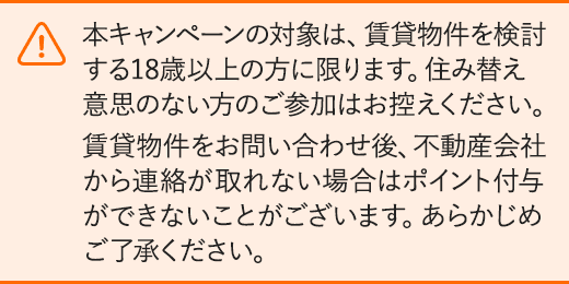 本キャンペーンの対象は、賃貸物件を検討する18歳以上の方に限ります。住み替え意思のない方のご参加はお控えください。賃貸物件をお問い合わせ後、不動産会社から連絡が取れない場合はポイント 付与ができないことがございます。あらかじめご了承ください。