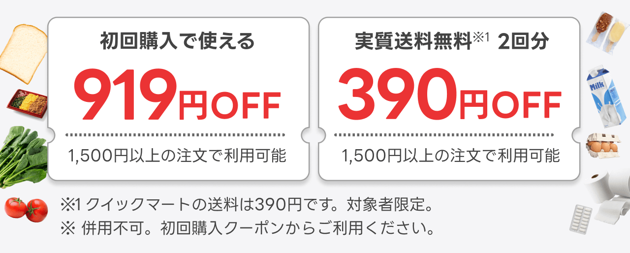 初回購入で使える919円OFFと実質送料無料（※1）2回分クーポン。いずれも1,500円以上の注文で利用可能。※1 クイックマートの注文は390円です。対象者限定。※ 併用不可。初回購入クーポンからご利用ください。