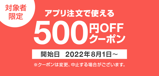 対象者限定　アプリ注文で使える　500円OFFクーポン　開始日2022年8月1日～　※クーポンは変更、中止する場合がございます。