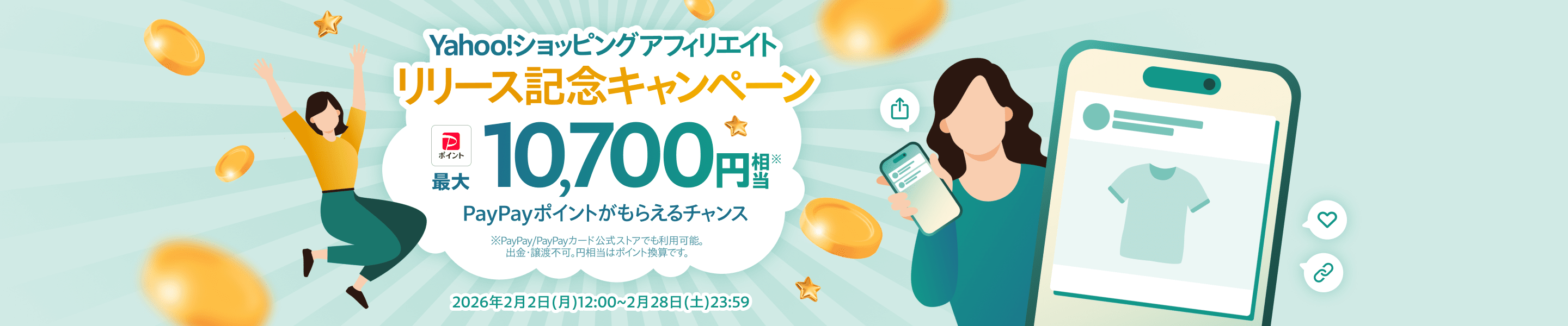 Yahoo!ショッピングアフィリエイト　リリース記念キャンペーン　PayPayポイント最大10,700円相当※　PayPayポイントがもらえるチャンス　※PayPay/PayPayカード公式ストアでも利用可能。　出金・譲渡不可。円相当はポイント換算です。　2026年2月2日(月)12:00~2月28日(土)23:59