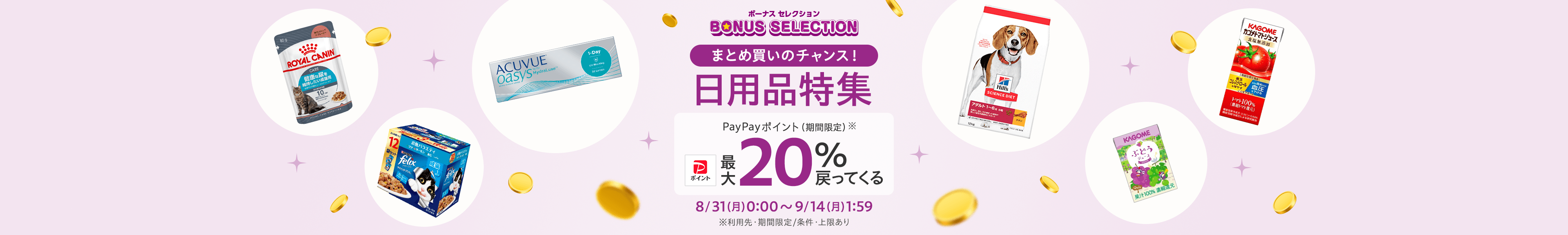 ボーナスセレクション まとめ買いのチャンス! 日用品特集 PayPayポイント(期間限定) 最大20%戻ってくる 8/31(月)0:00~9/14(月)1:59 ※利用先・期間限定/条件・上限あり