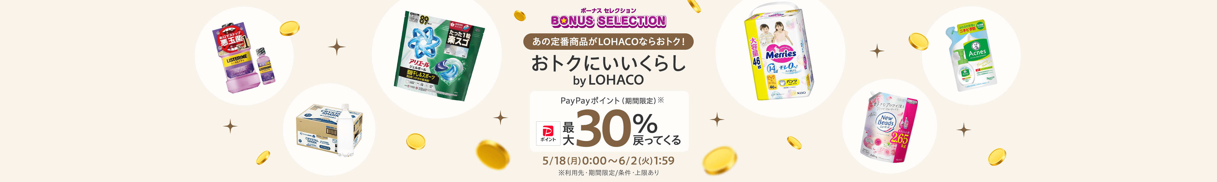 ボーナスセレクション あの定番商品がLOHACOならおトク! おトクにいいくらし by LOHACO PayPayポイント(期間限定)※ 最大30%戻ってくる 5/18(月)0:00~6/2(火)1:59 ※利用先・期間限定/条件・上限あり