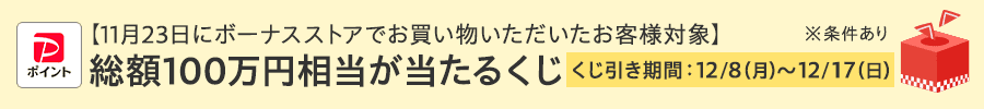 11月23日にボーナスストアでお買い物いただいたお客様対象 総額100万円相当が当たるくじ くじ引き期間:12/8(月)~12/17(日)※条件あり