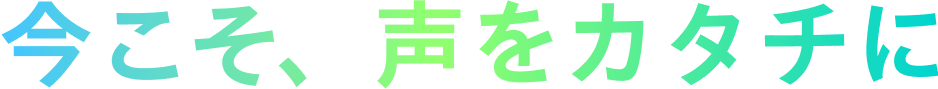 今こそ、声をカタチに
