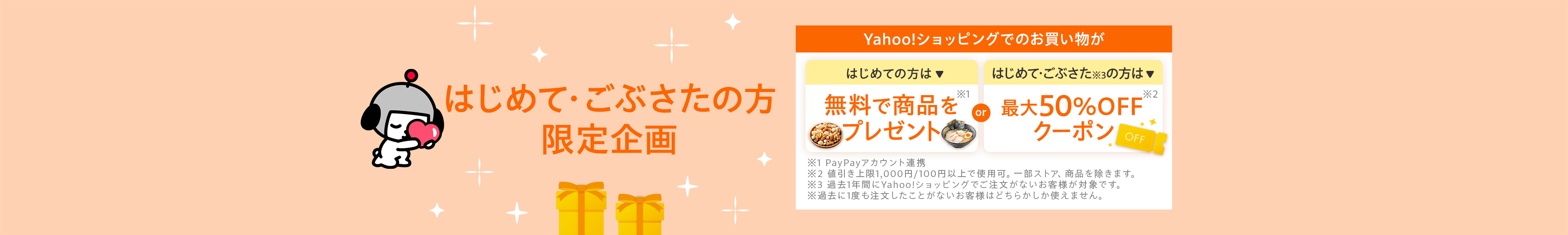 はじめて・ごぶさたの方限定企画　Yahoo!ショッピングでのお買い物が はじめての方は無料で商品をプレゼント※1　はじめて・ごぶさた※3の方は最大50％OFFクーポン※2　※1PayPayアカウント連携　※2値引上限1,000円/100円以上で使用可。一部ストア、商品を除きます。　※3過去1年間にYahoo!ショッピングでご注文がないお客様が対象です。　※過去に1度も注文がしたことがないお客様はどちらかしか使えません。