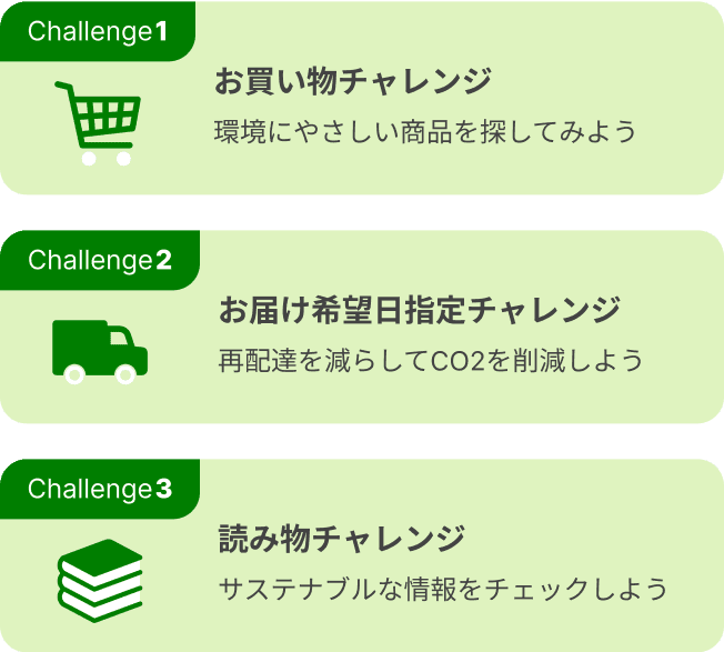 Challenge1 お買い物チャレンジ 環境にやさしい商品を探してみよう　Challenge2 お届け希望日指定チャレンジ 再配達を減らしてCO2を削減しよう　Challenge3 読み物チャレンジ サステナブルな情報をチェックしよう