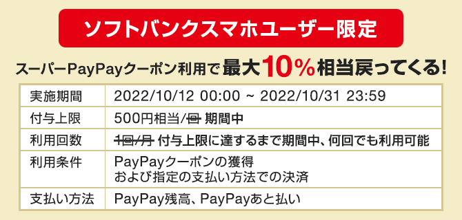 ソフトバンクスマホユーザー限定　スーパーPayPayクーポン利用で最大10％相当戻ってくる！　実施期間　2022/10/12 00:00～2022/10/31 23:59 付与上限　500円相当/期間中　利用回数　付与上限に達するまで期間中、何回でも利用可能　利用条件　PayPayクーポンの獲得および指定の支払い方法での決済　支払い方法　PayPay残高、PayPayあと払い