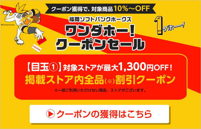 クーポン獲得で、対象商品10％～OFF 福岡ソフトバンクホークス　ワンダホー！　クーポンセール　【目玉（1）】対象ストアが最大1,300円OFF! 掲載ストア内全品（※）割引クーポン　※一部ご利用いただけない商品、ストアがございます。　クーポンの獲得はこちら