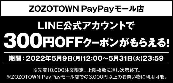 ZOZOTOWN PayPayモール店　LINE公式アカウントで　300円OFFクーポンがもらえる！　期間：2022年5月9日（月)12:00～5月31日（火）23：59　※先着10,000注文限定。上限枚数に達し次第終了。※ZOZOTOWN PayPayモール店での3,000円以上のお買い物に利用可能。
