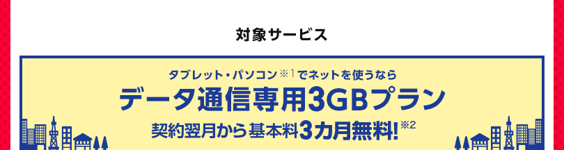 対象サービス タブレット・パソコンでネットを使うならデータ通信専用3GBプラン契約翌月から基本料3カ月無料！　※2