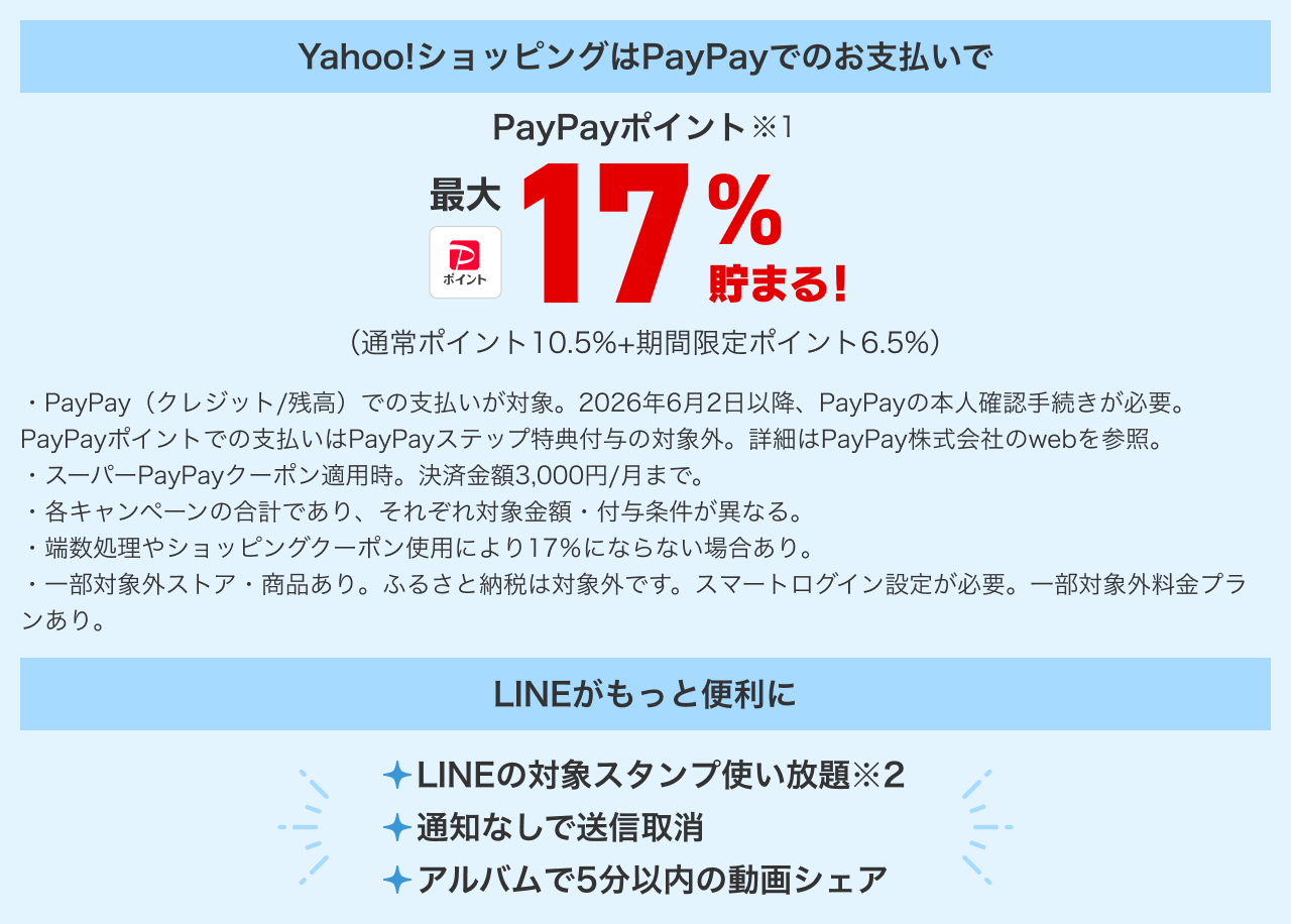 Yahoo!ショッピングはPayPayでのお支払いで、PayPayポイント(※1)最大17%貯まる! (通常ポイント10.5%プラス期間限定ポイント6.5%)。・PayPay(クレジット/残高)での支払いが対象。2026年6月2日以降、PayPayの本人確認手続きが必要。PayPayポイントでの支払いはPayPayステップ特典付与の対象外。詳細はPayPay株式会社のwebを参照。・スーパーPayPayクーポン適用時。決済金額3,000円/月まで。・各キャンペーンの合計であり、それぞれ対象金額・付与条件が異なる。・端数処理やショッピングクーポン使用により17%にならない場合あり。・一部対象外ストア・商品あり。ふるさと納税は対象外です。スマートログイン設定が必要。一部対象外料金プランあり。LINEがもっと便利に。LINEの対象スタンプ使い放題(※2)。通知なしで送信取消。アルバムで5分以内の動画シェア