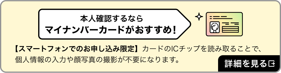本人確認するならマイナンバーカードがおすすめ！　カードのICチップを読み取ることで、個人情報の入力や顔写真の撮影が不要になります。詳細を見る