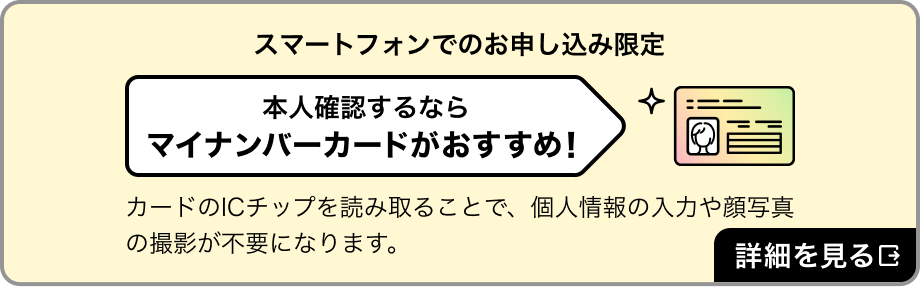 スマートフォンでのお申し込み限定。本人確認するならマイナンバーカードがおすすめ！　カードのICチップを読み取ることで、個人情報の入力や顔写真の撮影が不要になります。詳細を見る
