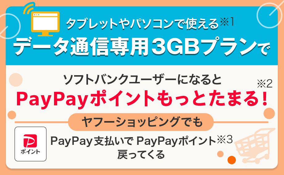 タブレットやパソコンで使える（※1）データ通信専用3GBプランで、ソフトバンクユーザーになるとPayPayポイントもっとたまる！（※2）ヤフーショッピングでもPayPay支払いでPayPayポイント（※3）戻ってくる。