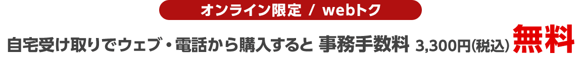 オンライン限定/webトク 自宅受け取りでウェブ・電話から購入すると事務手数料3,300円(税込)無料