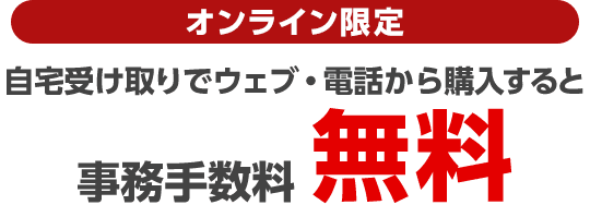オンライン限定 自宅受け取りでウェブ・電話から購入すると事務手数料無料