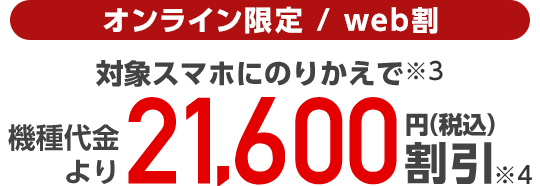 オンライン限定/web割 対象スマホにのりかえで(※3)機種代金より21,600円(税込)割引(※4)