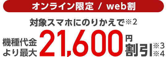 オンライン限定/web割 対象スマホにのりかえで(※2)機種代金より最大21,600円割引(※3)(※4)