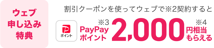 ウェブ申し込み特典。割引クーポンを使ってウェブで（※2）契約すると、PayPayポイント（※3）2,000円相当もらえる（※4）。