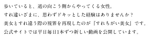 歩いていると、道の向こう側からやってくる女性。
すれ違いざまに、思わずドキッとした経験はありませんか?
美女とすれ違う際の視界を再現したのが『すれちがい美女』です。
公式サイトでは平日毎日1本ずつ新しい動画を公開しています。