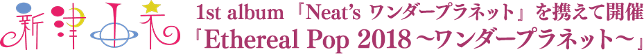 新津由衣 1st album 『Neat’s ワンダープラネット』 を携えて開催 『Ethereal Pop 2018~ワンダープラネット~』