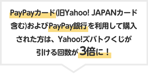 PayPayカード(旧Yahoo! JAPANカード含む)およびPayPay銀行を利用して購入された方は、Yahoo!ズバトクくじが引ける回数が3倍に！
