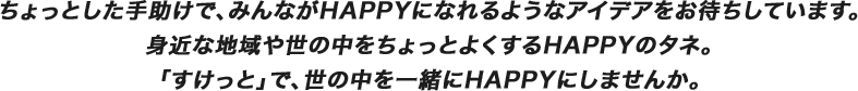 ちょっとした手助けで、みんながHAPPYになれるようなアイデアをお待ちしています。身近な地域や世の中をちょっとよくするHAPPYのタネ。「すけっと」で、世の中を一緒にHAPPYにしませんか。