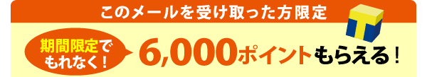 このメールを受け取った方限定 期間限定でもれなく! 6,000ポイントもらえる!