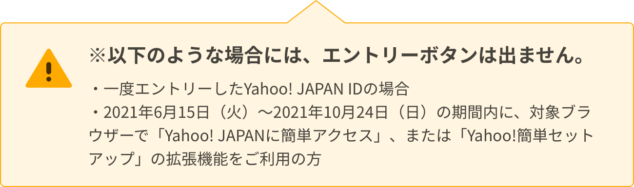 以下のような場合には、エントリーボタンは出ません。一度エントリーしたYahoo! JAPAN IDの場合。2021年6月15日（火）～2021年10月24日（日）の期間内に、対象ブラウザーで「Yahoo! JAPANに簡単アクセス」、または「Yahoo!簡単セットアップ」の拡張機能をご利用の方