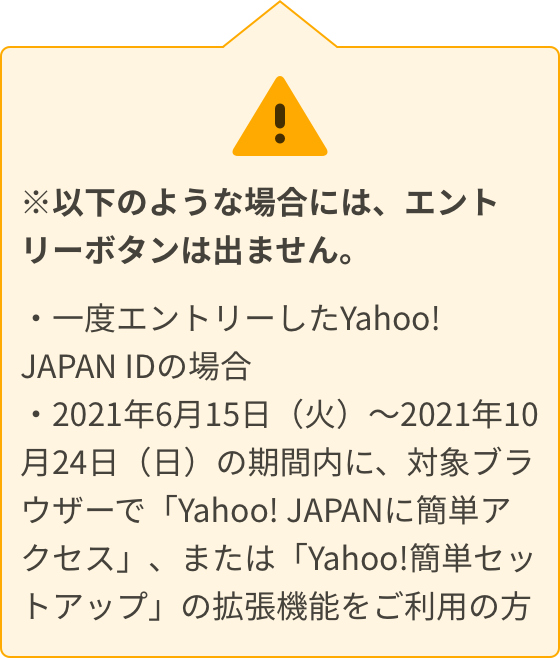 以下のような場合には、エントリーボタンは出ません。一度エントリーしたYahoo! JAPAN IDの場合。2021年6月15日（火）～2021年10月24日（日）の期間内に、対象ブラウザーで「Yahoo! JAPANに簡単アクセス」、または「Yahoo!簡単セットアップ」の拡張機能をご利用の方