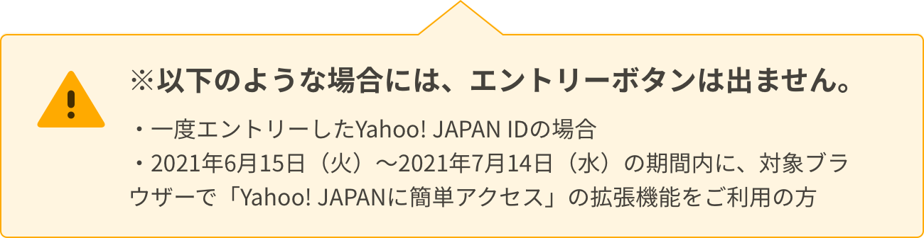 ※以下のような場合には、エントリーボタンは出ません。一度エントリーしたYahoo! JAPAN IDの場合、2021年6月15日（火）～2021年7月14日（水）の期間内に、対象ブラウザーで「Yahoo! JAPANに簡単アクセス」の拡張機能をご利用の方