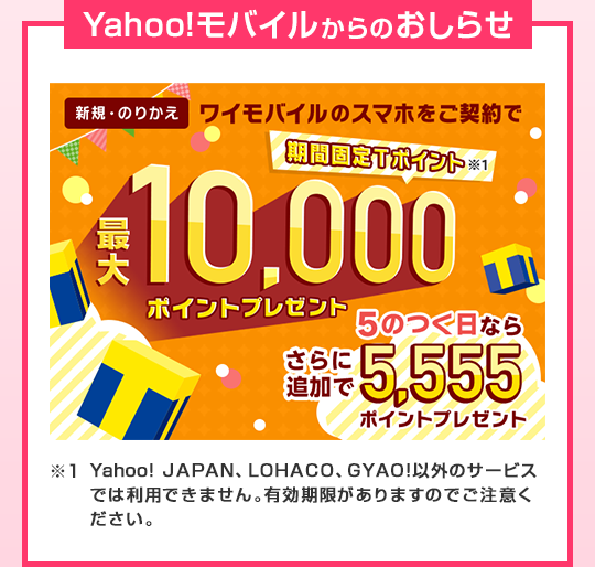 Yahoo!モバイルからのおしらせ 新規・のりかえ ワイモバイルのスマホをご契約で 当サイト限定 期間固定Ｔポイント※1 最大10,000ポイントプレゼント 5のつく日ならさらに追加で5,555ポイントプレゼント ※1 Yahoo! JAPAN、LOHACO、GYAO!以外のサービスでは利用できません。有効期限がありますのでご注意ください。