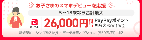 お子さまのスマホデビューを応援 5〜18歳なら合計最大 PayPayポイント 26,000円相当PayPayポイントもらえる※1 ※2 新規契約・シンプル2 M/L データ増量オプション（月々550円）加入が条件