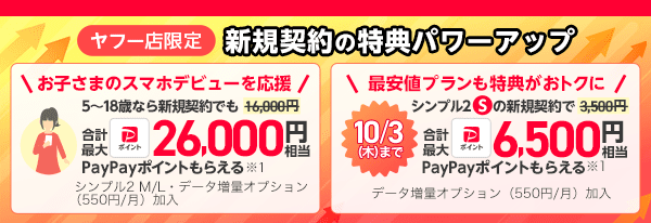 ヤフー店限定 新規契約の特典パワーアップ その1、お子さまのスマホデビューを応援 5歳から18歳なら新規契約でも16,000円ではなく合計最大PayPayポイント26,000円相当のPayPayポイントもらえる※1 （条件にシンプル2 M/L・データ増量プラン加入も必要） その2 最安値プランもおトクに シンプル2 Sの新規契約で3,500円ではなく10月3日（木曜日）まで6,500円相当PayPayポイントもらえる※1 条件にデータ増量オプション（月々550円）加入も必要