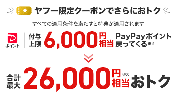 ヤフー限定クーポンでさらにおトク すべての適用条件を満たすと特典が適用されます 付与上限6,000円相当のPayPayポイント戻ってくる※2 が合計最大26,000相当おトク※3