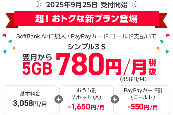 2025年9月25日受付開始 超！　おトクな新プラン登場 SoftBank Airに加入とPayPayカード ゴールド支払いでシンプル3 S 翌月から5GB 月々780円（税抜）（税込月々858円）、内訳は基本料金の月々3,058円からおうち割 光セット（A）月々1,650円分とPayPayカード割（ゴールド）の月々550円を引いた金額です