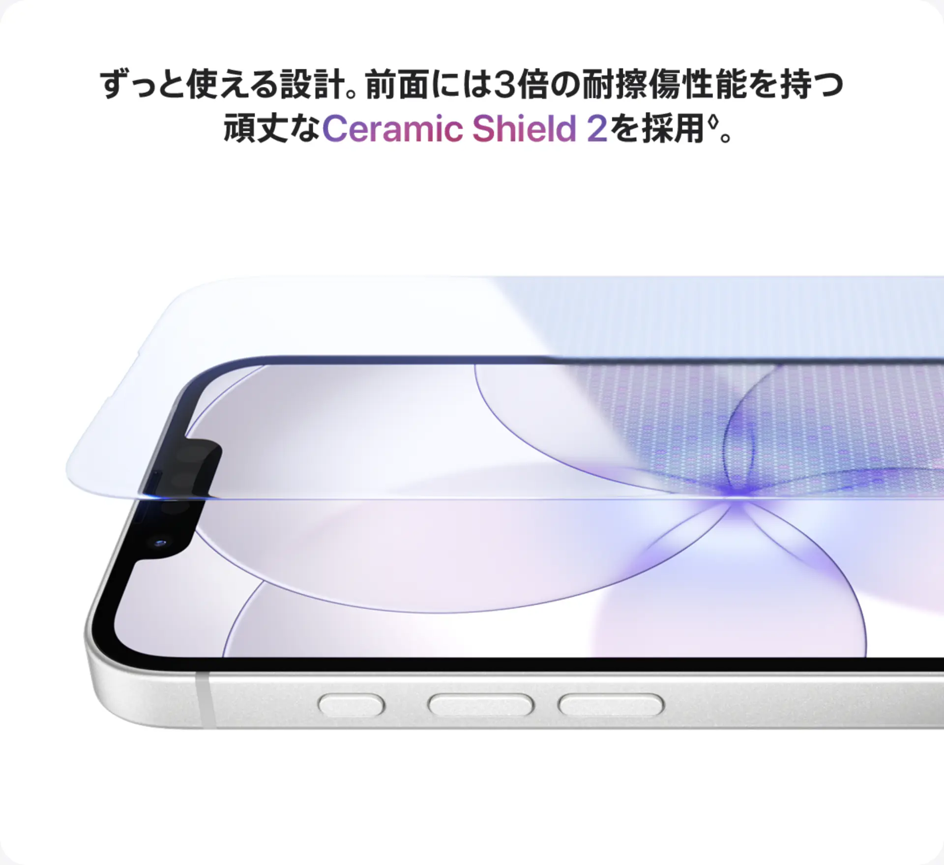 ずっと使える設計。前面には3倍の耐擦傷性能を持つ頑丈なCeramic Shield 2を採用◊。
