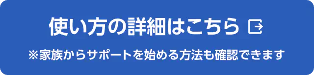 使い方の詳細はこちら ※家族からサポートを始める方法も確認できます