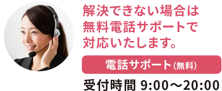 解決できない場合は無料電話サポートで対応いたします 電話サポート(無料) 受付時間9:00~20:00