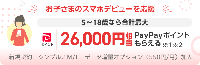 お子さまのスマホデビューを応援 5～18歳なら合計最大 PayPayポイント26,000円相当PayPayポイントもらえる※1※2 新規契約・シンプル2 M/L・データ増量オプション（550円/月）加入