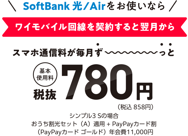 SoftBank 光/Airをお使いなら ワイモバイル回線を契約すると翌月からスマホ通信料が毎月ず〜っと基本使用料税抜780円（税込 858円）シンプル3 Sの場合おうち割光セット（A）適用+PayPayカード割（PayPayカードゴールド）年会費11,000円