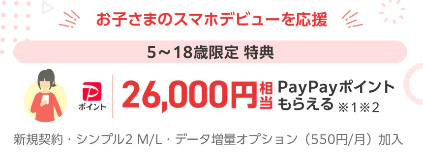 お子さまのスマホデビューを応援 5〜18歳限定 特典 26,000円相当PayPayポイントもらえる ※1※2 新規契約・シンプル2 M/L・データ増量オプション（550円/月）加入